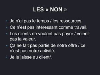 LES « NON »
‣ Je n’ai pas le temps / les ressources.
‣ Ce n’est pas intéressant comme travail.
‣ Les clients ne veulent pas payer / voient
pas la valeur.
‣ Ça ne fait pas partie de notre offre / ce
n’est pas notre activité.
‣ Je le laisse au client*.
 