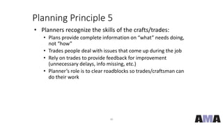 30
Planning Principle 5
• Planners recognize the skills of the crafts/trades:
• Plans provide complete information on “what” needs doing,
not “how”
• Trades people deal with issues that come up during the job
• Rely on trades to provide feedback for improvement
(unnecessary delays, info missing, etc.)
• Planner’s role is to clear roadblocks so trades/craftsman can
do their work
 