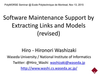 Software Maintenance Support by
Extracting Links and Models
(revised)
Hiro - Hironori Washizaki
Waseda University / National Institute of Informatics
Twitter: @Hiro_Washi washizaki@waseda.jp
http://www.washi.cs.waseda.ac.jp/
PolyMORSE Seminar @ Ecole Polytechnique de Montreal, Nov 13, 2015
 