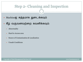 Property of Hash Management Services LLP. Unauthorized copying, circulating, modifying and using it without the knowledge / approval of Hash Management Services LLP is prohibited.
Machineஐ துனடப்பது
 Cleaning சசய்ேைற்கு முன், எல்லா WIP
materialகனளயும் முழுைாக cover சசய்ய வேண்டும்
 Cleaning tools:
 Cotton Waste
 Tool Box / Trolley
 Wire Brushes
 Ladder , Screw Driver
 Emery Sheet - Medium
 Cleaning Agent – Kerosene , Soap oil
These are sample pictures used solely for understanding of the concepts. Hash Management Services LLP do not claim ownership of the pictures
 