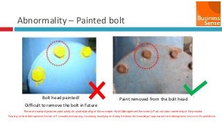 Property of Hash Management Services LLP. Unauthorized copying, circulating, modifying and using it without the knowledge / approval of Hash Management Services LLP is prohibited.
Abnormality – Painted bolt
Bolt head painted!
Difficult to remove the bolt in future
Paint removed from the bolt head
These are sample pictures used solely for understanding of the concepts. Hash Management Services LLP do not claim ownership of the pictures
 
