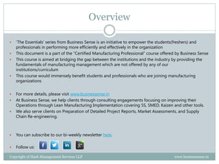 Property of Hash Management Services LLP. Unauthorized copying, circulating, modifying and using it without the knowledge / approval of Hash Management Services LLP is prohibited.
Overview
 ‘The Essentials’ series from Business Sense is an initiative to empower the professionals and students in performing more
efficiently and effectively in the organization
 This publication is aimed at bridging the gap between the institutions and the industry by providing the fundamentals of
manufacturing management which are not offered by any of our institutions/curriculum
 This course would immensely benefit professionals and students who are joining manufacturing organizations
 At Business Sense, we help medium scale manufacturing units improve their operational efficiency through consulting
engagements focusing on improving their Operations through Lean Manufacturing Implementation covering 5S, SMED,
Kaizen and other tools
 We promise to double the productivity in less than 33 days of our effort
 In addition, our web application would help the senior management in monitoring the important business updates every day
and provide them analytics and enable them better decision making. Useful if your organization do not have an ERP
 For more details, please visit www.businessense.in
 You can subscribe to our bi-weekly newsletter here.
 Follow us:
 
