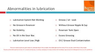 Property of Hash Management Services LLP. Unauthorized copying, circulating, modifying and using it without the knowledge / approval of Hash Management Services LLP is prohibited.
Abnormalities in lubrication
 Lubrication System Not Working
 No Grease in Reservoir
 No Visibility
 No Oil in the Gear Box
 Lubrication Level Low /High
 Grease / oil - Leak
 Without Grease Nipple & Cap
 Reservoir Tank Open
 Excess Greasing
 Oil / Grease Dust Contamination
These are sample pictures used solely for understanding of the concepts. Hash Management Services LLP do not claim ownership of the pictures
 