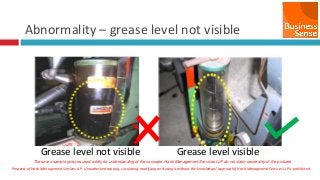 Property of Hash Management Services LLP. Unauthorized copying, circulating, modifying and using it without the knowledge / approval of Hash Management Services LLP is prohibited.
Abnormality – grease level not visible
Grease level not visible Grease level visible
These are sample pictures used solely for understanding of the concepts. Hash Management Services LLP do not claim ownership of the pictures
 