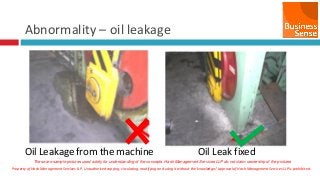 Property of Hash Management Services LLP. Unauthorized copying, circulating, modifying and using it without the knowledge / approval of Hash Management Services LLP is prohibited.
Abnormality – oil leakage
Oil Leakage from the machine Oil Leak fixed
These are sample pictures used solely for understanding of the concepts. Hash Management Services LLP do not claim ownership of the pictures
 