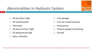 Property of Hash Management Services LLP. Unauthorized copying, circulating, modifying and using it without the knowledge / approval of Hash Management Services LLP is prohibited.
Abnormalities in Hydraulic System
 Oil level low / high
 Oil contaminated
 Tank open
 Oil pressure low / high
 Oil temperature high
 Jerks / vibration
 Line damage
 Line not routed properly
 Noisy pump
 Pressure gauge not working
 Oil leak
 
