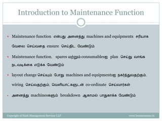 Property of Hash Management Services LLP. Unauthorized copying, circulating, modifying and using it without the knowledge / approval of Hash Management Services LLP is prohibited.
Introduction to Maintenance function
கீழ் ேருேை Maintenance Functionன் முக்கியமாை சபாறுப்புகள் ஆகும்
 Machineஐ Basic conditionல் னேத்து இருப்பது
 Machineகனள Higher Levels of Performanceக்கு எடுத்து சசல்ேது
 Zero Failures , Zero Defects & Zero Accidents ஆக சசயல்படுேது
 There are 2 basic types of maintenance
 Break-down Maintenance –Machine break down ஆை பின் சசய்ேது
 Preventive Maintenance –Machine break down ஆேைற்கு முன் சசய்ேது -
Maintenance team ஆல் சீராை இனடசேளியில்சசய்யப்படுேது - to keep
the machineஐ working conditionல் னேத்ைிருப்பைற்கு
 Autonomous Maintenance (AM) is a part of Preventive Maintenance (PM)
 AM என்பது machine Operatorவர சசய்ய வேண்டிய வேனலகள் ஆகும்
 இேற்னற கனடபிடித்ைால், Break-downs of machines zero ஆகி ேிடும்
Maintenance
Preventive
Maintenance
Autonomous
Breakdown
Maintenance
 