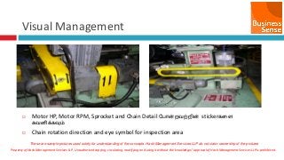 Property of Hash Management Services LLP. Unauthorized copying, circulating, modifying and using it without the knowledge / approval of Hash Management Services LLP is prohibited.
Visual Management
 Motor HP, Motor RPM, Sprocket and Chain Detail வபான்றேற்றின் stickerகனள
கேைிக்கவும்
 Chain rotation direction and eye symbol for inspection area
These are sample pictures used solely for understanding of the concepts. Hash Management Services LLP do not claim ownership of the pictures
 