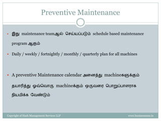 Property of Hash Management Services LLP. Unauthorized copying, circulating, modifying and using it without the knowledge / approval of Hash Management Services LLP is prohibited.
AM சசய்யும் முனறகள்
1. Preparation / ையார் சசய்ைல்
2. Cleaning and Inspection / சுத்ைம் & Inspection சசய்ைல்
3. Eliminate Problem Sources and abnormalities
4. Cleaning, Lubrication, Re-tightening, Inspection – Checklists
and Audits
5. Visual Management
Please note that this list covers only the basics. This is not the exhaustive list of steps as prescribed by the TPM model
 