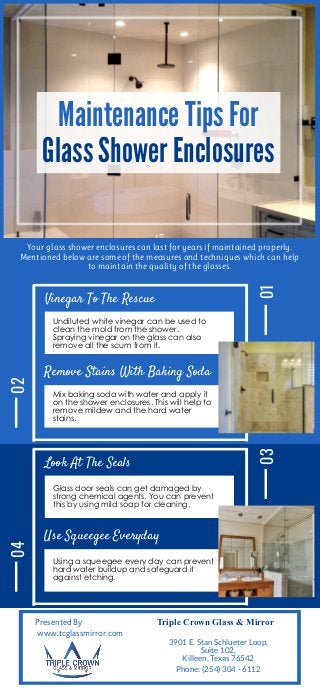 Maintenance Tips For
Glass Shower Enclosures
Your glass shower enclosures can last for years if maintained properly.
Mentioned below are some of the measures and techniques which can help
to maintain the quality of the glasses.
Vinegar To The Rescue
01
Undiluted white vinegar can be used to
clean the mold from the shower.
Spraying vinegar on the glass can also
remove all the scum from it.
Remove Stains With Baking Soda
Mix baking soda with water and apply it
on the shower enclosures. This will help to
remove mildew and the hard water
stains.
02
Look At The Seals
03
Glass door seals can get damaged by
strong chemical agents. You can prevent
this by using mild soap for cleaning.
Use Squeegee Everyday
Using a squeegee every day can prevent
hard water buildup and safeguard it
against etching.
04
Presented By
www.tcglassmirror.com
Triple Crown Glass & Mirror
3901 E. Stan Schlueter Loop,
Suite 102,
Killeen, Texas 76542
Phone: (254) 304 - 6112
 