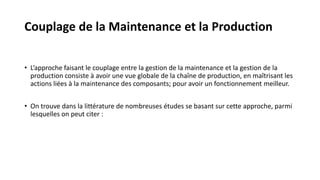 • L’approche faisant le couplage entre la gestion de la maintenance et la gestion de la
production consiste à avoir une vue globale de la chaîne de production, en maîtrisant les
actions liées à la maintenance des composants; pour avoir un fonctionnement meilleur.
• On trouve dans la littérature de nombreuses études se basant sur cette approche, parmi
lesquelles on peut citer :
Couplage de la Maintenance et la Production
 