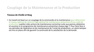 • Ce travail est basé sur un couplage de la commande et la maintenance pour déterminer
le niveau optimal de stock et l’âge optimal de maintenance préventive d’une unité de
production sujette à des actions de maintenance corrective suite aux pannes aléatoires
et soumise à un programme de maintenance préventive chaque âge T. Pour faire face à
ces périodes de réparation et de maintenance de l’unité de production, un stock tampon
est mis en place afin de garantir la continuité de la satisfaction de la demande.
Travaux de Chelbi et Rezg
Couplage de la Maintenance et la Production
 