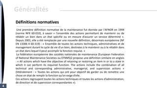 Une première définition normative de la maintenance fut donnée par l'AFNOR en 1994
(norme NFX 60-010), à savoir « l'ensemble des actions permettant de maintenir ou de
rétablir un bien dans un état spécifié ou en mesure d’assurer un service déterminé ».
Depuis 2001, elle a été remplacée par une nouvelle définition, désormais européenne (NF
EN 13306 X 60-319) : « Ensemble de toutes les actions techniques, administratives et de
management durant le cycle de vie d'un bien, destinées à le maintenir ou à le rétablir dans
un état dans lequel il peut accomplir la fonction requise. »
La Fédération européenne des sociétés nationales de maintenance (European Federation
of National Maintenance Societies ou EFNMS)2 propose une définition similaire en anglais
: « All actions which have the objective of retaining or restoring an item in or to a state in
which it can perform its required function. The actions include the combination of all
technical and corresponding administrative, managerial, and supervision actions »
(littéralement : « Toutes les actions qui ont pour objectif de garder ou de remettre une
chose en état de remplir la fonction qu’on exige d’elle.
Ces actions regroupent toutes les actions techniques et toutes les actions d’administration,
de direction et de supervision correspondantes »).
4
Définitions normatives
Généralités
 
