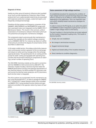 Monitoring and diagnostics 17 
© Siemens AG 2009 
Pressure, absolute pressure, differential pressure, flow 
and hydrostatic level measurement 
SITRANS P is a family of pressure measuring instruments. The 
SITRANS P DS III and P-300 digital transmitters are suitable as 
universal transmitters for measuring gauge pressure, abso-lute 
pressure, and differential pressure, and also for flow and 
hydrostatic level measurement. 
They have a series of integrated diagnostic and simulation 
functions that allow the user to assess the specific state of the 
device or of the whole measurement point during commis-sioning, 
servicing and maintenance operations. 
The preventive maintenance is supported by functions such 
as 
• Operating hours counter for measuring cell and electron-ics. 
• Event counter for upper and lower limit violation 
• Min/max pointer for pressure, sensor temperature and 
electronics temperature 
• two freely parameterizable timers that can set off a warn-ing 
or an alarm on reaching a preset threshold. 
As part of the corrective maintenance the device diagnostics 
effectively support the clearance of faults. For this, the follow-ing 
are cyclically monitored: 
• Memory integrity of RAM, ROM and EEPROM by means of 
checksum method 
• Correct program sequence in microcontroller due to tar-geted 
approach to checkpoints (watchdog) 
• Sensors for breakage and function of the linearization cal-culation. 
In addition, simulation functions are available for checking 
the configuration of the transmitter and of the connected 
control system input. These also contribute to fast and defini-tive 
troubleshooting and thus to greater efficiency in the 
maintenance operations. 
From the combination of the stated functions, measures can 
be derived that contribute to the prognostic maintenance 
and thus increase plant availability even further and help to 
raise productivity. 
SITRANS P DS III 
SITRANS P 300, digital display 
 