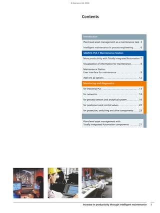 © Siemens AG 2009 
Contents 
Text 
Introduction 
Plant-level asset management as a maintenance task 4 
Intelligent maintenance in process engineering . . . . . 6 
SIMATIC PCS 7 Maintenance Station 
More productivity with Totally Integrated Automation 7 
Visualization of information for maintenance . . . . . . . 8 
Maintenance Station 
User interface for maintenance . . . . . . . . . . . . . . . . . . 9 
Add-ons as options . . . . . . . . . . . . . . . . . . . . . . . . . . . 12 
Monitoring and diagnostics 
for industrial PCs . . . . . . . . . . . . . . . . . . . . . . . . . . . . 13 
for networks . . . . . . . . . . . . . . . . . . . . . . . . . . . . . . . . 14 
for process sensors and analytical system . . . . . . . . . 16 
for positioners and control valves . . . . . . . . . . . . . . . 22 
for protective, switching and drive components . . . . 23 
Plant-level asset management with 
Totally Integrated Automation components . . . . . . . 27 
Increase in productivity through intelligent maintenance 3 
 