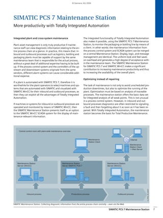 © Siemens AG 2009 
SIMATIC PCS 7 Maintenance Station 
More productivity with Totally Integrated Automation 
SIMATIC PCS 7 Maintenance Station 7 
Integrated plant and cross-system maintenance 
Plant asset management is only truly productive if mainte-nance 
staff can view diagnostic information relating to the en-tire 
process chain at a glance. In practice, this means that: In-bound 
and outbound processes such as logistics, bottling and 
packaging plants must be capable of support by the same 
maintenance team that is responsible for the actual process, 
without a great deal of additional expertise having to be built 
up. If the process control system and the controllers of the up-stream 
and downstream systems originate from the same 
vendors, different alarm systems can cause considerable addi-tional 
expense. 
If a plant is automated with SIMATIC PCS 7, therefore it is 
worthwhile for the plant operators to select machines and sys-tems 
that are automated with SIMATIC and visualized with 
SIMATIC WinCC for their inbound and outbound processes, as 
then they can exploit all the advantages of Totally Integrated 
Automation. 
If machines or systems for inbound or outbound processes are 
operated and monitored by means of SIMATIC WinCC, then 
the SIMATIC Maintenance Station presents itself as an option 
to the SIMATIC WinCC SCADA system for the display of main-tenance- 
relevant information. 
The integrated functionality of Totally Integrated Automation 
also makes it possible, using the SIMATIC PCS 7 Maintenance 
Station, to monitor the packaging or bottling line by means of 
a client. In other words: the maintenance information from 
the process control system and SCADA system can be merged 
on a central Maintenance Station. Display, logic, and message 
management are identical. The uniform look and feel saves 
on overhead and generates a high degree of acceptance with-in 
the maintenance team. The SIMATIC Maintenance Station 
for SIMATIC PCS 7 and SIMATIC WinCC makes a significant 
contribution to increasing maintenance productivity and thus 
to increasing the availability of the overall plant. 
Optimizing instead of repairing 
The task of maintenance is not only to avoid unscheduled pro-duction 
downtimes, but also to optimize the running of the 
plant. Optimization must be based on analysis of traceable 
processes. The maintenance station offers the basic data set 
for integrated analysis of all weak points. This is not unusual 
in a process control system. However, in inbound and out-bound 
processes diagnostics are often restricted to signaling 
a fault and then forgetting about it as soon as it has been re-paired. 
With Totally Integrated Automation, the maintenance 
station becomes the basis for Total Productive Maintenance. 
Central control room with plant-wide maintenance overview 
Inbound process Productions process Outbound process 
G_ST80_XX_00337 
Maintenance Station 
Server (WinCC) 
Maintenance Station 
Server SIMATIC PCS 7 
,QWHUQHW 
Maintenance Station 
Server (WinCC) 
Maintenance 
Station Client 
+ Web Server 
Maintenance 
Station Client 
SIMATIC Maintenance Station: Collecting diagnostic information from the entire process chain centrally – even via the Web 
 