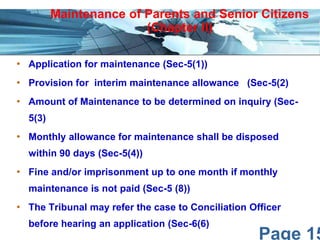 Maintenance of Parents and Senior Citizens
(Chapter II)
• Application for maintenance (Sec-5(1))

• Provision for interim maintenance allowance (Sec-5(2)
• Amount of Maintenance to be determined on inquiry (Sec5(3)

• Monthly allowance for maintenance shall be disposed
within 90 days (Sec-5(4))

• Fine and/or imprisonment up to one month if monthly
maintenance is not paid (Sec-5 (8))

• The Tribunal may refer the case to Conciliation Officer
before hearing an application (Sec-6(6)

Page 15

 