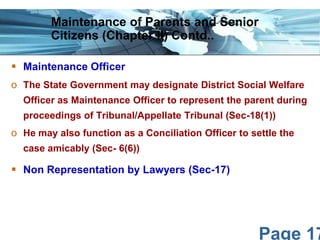 Maintenance of Parents and Senior
Citizens (Chapter II) Contd..
 Maintenance Officer
o The State Government may designate District Social Welfare
Officer as Maintenance Officer to represent the parent during
proceedings of Tribunal/Appellate Tribunal (Sec-18(1))

o He may also function as a Conciliation Officer to settle the
case amicably (Sec- 6(6))

 Non Representation by Lawyers (Sec-17)

Page 17

 