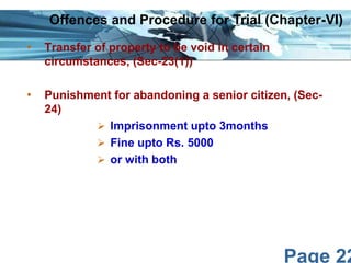 Offences and Procedure for Trial (Chapter-VI)
•

Transfer of property to be void in certain
circumstances, (Sec-23(1))

•

Punishment for abandoning a senior citizen, (Sec24)
 Imprisonment upto 3months
 Fine upto Rs. 5000
 or with both

Page 22

 