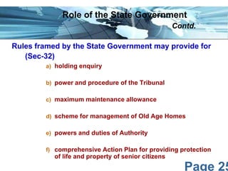 Role of the State Government
Contd.
Rules framed by the State Government may provide for
(Sec-32)
a) holding enquiry
b) power and procedure of the Tribunal
c) maximum maintenance allowance
d) scheme for management of Old Age Homes
e) powers and duties of Authority
f) comprehensive Action Plan for providing protection

of life and property of senior citizens

Page 25

 