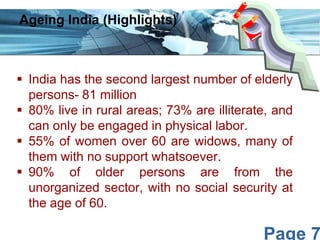 Ageing India (Highlights)

 India has the second largest number of elderly
persons- 81 million
 80% live in rural areas; 73% are illiterate, and
can only be engaged in physical labor.
 55% of women over 60 are widows, many of
them with no support whatsoever.
 90% of older persons are from the
unorganized sector, with no social security at
the age of 60.

Page 7

 