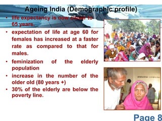 Ageing India (Demographic profile)
• life expectancy is now closer to
65 years.
• expectation of life at age 60 for
females has increased at a faster
rate as compared to that for
males.
• feminization
of
the
elderly
population
• increase in the number of the
older old (80 years +)
• 30% of the elderly are below the
poverty line.

Page 8

 