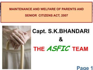 Page 1
MAINTENANCE AND WELFARE OF PARENTS AND
SENIOR CITIZENS ACT, 2007
Capt. S.K.BHANDARI
&
THE ASFIC TEAM
 
