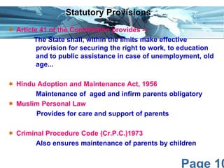 Page 10
 Article 41 of the Constitution provides –
The State shall, within the limits make effective
provision for securing the right to work, to education
and to public assistance in case of unemployment, old
age...
 Hindu Adoption and Maintenance Act, 1956
Maintenance of aged and infirm parents obligatory
 Muslim Personal Law
Provides for care and support of parents
 Criminal Procedure Code (Cr.P.C.)1973
Also ensures maintenance of parents by children
Statutory Provisions
 