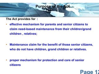 Page 12
The Act provides for :
• effective mechanism for parents and senior citizens to
claim need-based maintenance from their children/grand
children , relatives;
• Maintenance claim for the benefit of those senior citizens,
who do not have children, grand children or relatives.
• proper mechanism for protection and care of senior
citizens
Purpose of the Act
 
