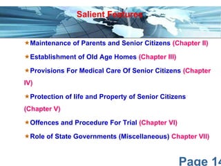 Page 14
Maintenance of Parents and Senior Citizens (Chapter II)
Establishment of Old Age Homes (Chapter III)
Provisions For Medical Care Of Senior Citizens (Chapter
IV)
Protection of life and Property of Senior Citizens
(Chapter V)
Offences and Procedure For Trial (Chapter VI)
Role of State Governments (Miscellaneous) Chapter VII)
Salient Features
 