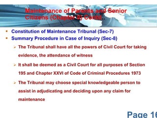 Page 16
 Constitution of Maintenance Tribunal (Sec-7)
 Summary Procedure in Case of Inquiry (Sec-8)
 The Tribunal shall have all the powers of Civil Court for taking
evidence, the attendance of witness
 It shall be deemed as a Civil Court for all purposes of Section
195 and Chapter XXVI of Code of Criminal Procedures 1973
 The Tribunal may choose special knowledgeable person to
assist in adjudicating and deciding upon any claim for
maintenance
Maintenance of Parents and Senior
Citizens (Chapter II) Contd..
 