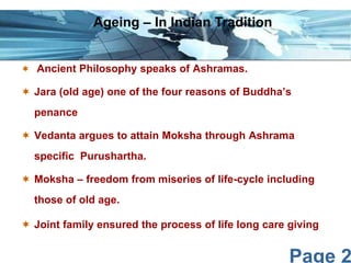 Page 2
 Ancient Philosophy speaks of Ashramas.
 Jara (old age) one of the four reasons of Buddha’s
penance
 Vedanta argues to attain Moksha through Ashrama
specific Purushartha.
 Moksha – freedom from miseries of life-cycle including
those of old age.
 Joint family ensured the process of life long care giving
Ageing – In Indian Tradition
 