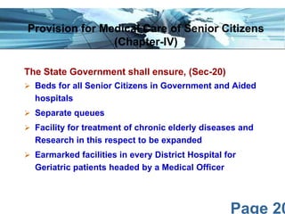 Page 20
The State Government shall ensure, (Sec-20)
 Beds for all Senior Citizens in Government and Aided
hospitals
 Separate queues
 Facility for treatment of chronic elderly diseases and
Research in this respect to be expanded
 Earmarked facilities in every District Hospital for
Geriatric patients headed by a Medical Officer
Provision for Medical Care of Senior Citizens
(Chapter-IV)
 