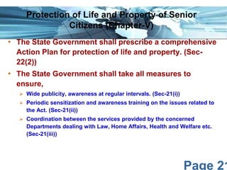Page 21
• The State Government shall prescribe a comprehensive
Action Plan for protection of life and property. (Sec-
22(2))
• The State Government shall take all measures to
ensure,
 Wide publicity, awareness at regular intervals. (Sec-21(i))
 Periodic sensitization and awareness training on the issues related to
the Act. (Sec-21(ii))
 Coordination between the services provided by the concerned
Departments dealing with Law, Home Affairs, Health and Welfare etc.
(Sec-21(iii))
Protection of Life and Property of Senior
Citizens (Chapter-V)
 