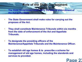 Page 23
• The State Government shall notify the date of enforcement of
the Act in the State
• The State Government shall make rules for carrying out the
proposes of the Act.
• They shall constitute Maintenance Tribunals within six months
from the date of enforcement of the Act and Appellate
Tribunals.
• To designate the presiding officers of the
Maintenance/Appellate Tribunals and the Maintenance Officer.
• To establish old age homes & to prescribe a scheme for
management of old age homes, including the standards and
services to provided.
Role of the State Government
 