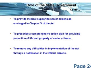 Page 24
• To provide medical support to senior citizens as
envisaged in Chapter IV of the Act
• To prescribe a comprehensive action plan for providing
protection of life and property of senior citizens.
• To remove any difficulties in implementation of the Act
through a notification in the Official Gazette.
Role of the State Government
Contd…
 