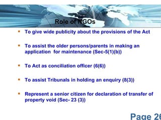 Page 26
 To give wide publicity about the provisions of the Act
 To assist the older persons/parents in making an
application for maintenance (Sec-5(1)(b))
 To Act as conciliation officer (6(6))
 To assist Tribunals in holding an enquiry (8(3))
 Represent a senior citizen for declaration of transfer of
property void (Sec- 23 (3))
Role of NGOs
 