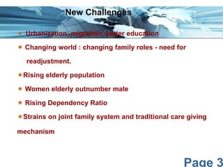 Page 3
 Urbanization, migration, better education
 Changing world : changing family roles - need for
readjustment.
Rising elderly population
 Women elderly outnumber male
 Rising Dependency Ratio
Strains on joint family system and traditional care giving
mechanism
New Challenges
 