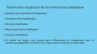 Planification et gestion de la maintenance adaptative
• Évaluation de la demande de changement
• Planification de la modification
• Tests de la modification
• Mise en œuvre de la modification
• Suivi de la modification
• En suivant ces étapes, vous pouvez gérer efficacement les changements dans la
maintenance adaptative et minimiser les risques pour le système ou l'application.
 