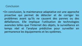 Conclusion
•En conclusion, la maintenance adaptative est une approche
proactive qui permet de détecter et de corriger les
problèmes avant qu'ils ne causent des pannes ou des
défaillances. Elle implique l'utilisation de technologies
avancées telles que l'Internet des objets, la surveillance en
temps réel et l'analyse prédictive pour surveiller en
permanence les équipements et les systèmes.
 