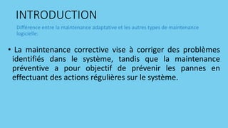 INTRODUCTION
• La maintenance corrective vise à corriger des problèmes
identifiés dans le système, tandis que la maintenance
préventive a pour objectif de prévenir les pannes en
effectuant des actions régulières sur le système.
Différence entre la maintenance adaptative et les autres types de maintenance
logicielle:
 