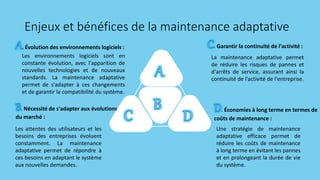 Les environnements logiciels sont en
constante évolution, avec l'apparition de
nouvelles technologies et de nouveaux
standards. La maintenance adaptative
permet de s'adapter à ces changements
et de garantir la compatibilité du système.
. Évolution des environnements logiciels :
Les attentes des utilisateurs et les
besoins des entreprises évoluent
constamment. La maintenance
adaptative permet de répondre à
ces besoins en adaptant le système
aux nouvelles demandes.
. Nécessité de s'adapter aux évolutions
du marché :
La maintenance adaptative permet
de réduire les risques de pannes et
d'arrêts de service, assurant ainsi la
continuité de l'activité de l'entreprise.
. Garantir la continuité de l'activité :
Une stratégie de maintenance
adaptative efficace permet de
réduire les coûts de maintenance
à long terme en évitant les pannes
et en prolongeant la durée de vie
du système.
. Économies à long terme en termes de
coûts de maintenance :
Enjeux et bénéfices de la maintenance adaptative
 