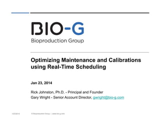 © Bioproduction Group | www.bio-g.com 
1/23/2014 
Optimizing Maintenance and Calibrations using Real-Time Scheduling 
Jan 23, 2014 
Rick Johnston, Ph.D. - Principal and Founder 
Gary Wright - Senior Account Director, gwright@bio-g.com 
 