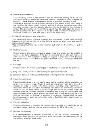 3 / 6
2.6 Dehumidifying breather
The breathing action of the breather can be observed exactly at its oil cup,
even while running, whenever either the ambient temperature or oil temperature
changes. Check whether the breathing action is going on normally or not.
Silicagel is adopted as the standard dehumidifying agent, which looks blue in
dry condition by mixing cobalt chloride, and it will become light-pink when it has
absorbed moisture, so that special attention should be paid to the change of
colour. The pink-coloured dehumidifying agent may be used again by drying it
to turn its colour into blue. However it will be fouled by with dirt or dust and it is
desirable to replace it with new one at a suitable opportunity.
3. Periodical maintenance and inspection
The transformer being properly installed and maintained, it will need thorough
inspections only at an interval of the definite period or when there are specific
indications of troubles.
Most inspections, therefore, shall be carried out when the transformer is out of
service.
3.1 Dial thermometer
Check whether the alarm contact is good, since this check may be unable to
carry out on daily inspection. If the dial thermometer is out of order, replace it
with a new one. The replacement does not require to drain the oil out, because
the thermocouple is inserted in the pot on the tank cover, and is separated from
the oil.
3.2 Bushings
Check whether the following damages or trouble is observed on the bushing:
(1) Dirty spot, crack, and trace of discharge on porcelain insulator.
(2) Loosened bolt, nut and irregular tightness on fixing terminals or studs.
3.3 Insulation resistance
Insulation resistance is a very useful guide to the condition of the insulation but
is only an average value. Thus, it must be interpreted with care, i.e., it is
subject to wide variation with temperature, humidity, and cleanliness of
insulators. When the insulation resistance falls below the minimum permissible
value, it can, in most cases of good design and where no defect exists, be
brought up to the required standard by cleaning and drying the transformer. The
insulation resistance of each winding to ground and of one winding to the other
shall be measured on this test. In addition to the above, this test shall be made
for all accessories such as cooling fan motors, Buchholz relay, bushing current
transformer, etc..
3.4 Internal inspection
If nothing abnormal is found in the transformer especially, it is desirable for the
operation to carry out the internal inspection once for 10 to 15 years.
3.5 On-load tap-changer
It is recommended a periodic inspection of the tap changer equipment to
maintain a high reliability in service in accordance with the descriptions in the
instructions attached separately.
 