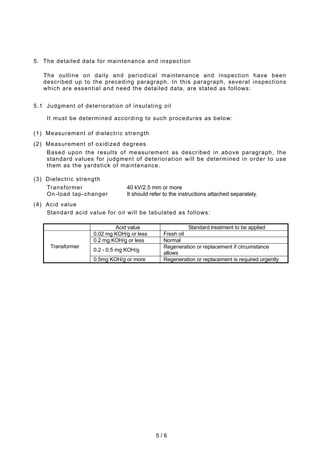 5 / 6
5. The detailed data for maintenance and inspection
The outline on daily and periodical maintenance and inspection have been
described up to the preceding paragraph. In this paragraph, several inspections
which are essential and need the detailed data, are stated as follows:
5.1 Judgment of deterioration of insulating oil
It must be determined according to such procedures as below:
(1) Measurement of dielectric strength
(2) Measurement of oxidized degrees
Based upon the results of measurement as described in above paragraph, the
standard values for judgment of deterioration will be determined in order to use
them as the yardstick of maintenance.
(3) Dielectric strength
Transformer 40 kV/2.5 mm or more
On-load tap-changer It should refer to the instructions attached separately.
(4) Acid value
Standard acid value for oil will be tabulated as follows:
Acid value Standard treatment to be applied
0.02 mg KOH/g or less Fresh oil
0.2 mg KOH/g or less Normal
0.2 - 0.5 mg KOH/g
Regeneration or replacement if circumstance
allows
Transformer
0.5mg KOH/g or more Regeneration or replacement is required urgently
 