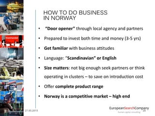 EuropeanSearchCompany
human capital consulting
• “Door opener” through local agency and partners
• Prepared to invest both time and money (3-5 yrs)
• Get familiar with business attitudes
• Language: “Scandinavian” or English
• Size matters: not big enough seek partners or think
operating in clusters – to save on introduction cost
• Offer complete product range
• Norway is a competitive market – high end
HOW TO DO BUSINESS
IN NORWAY
27.05.2015 28
 