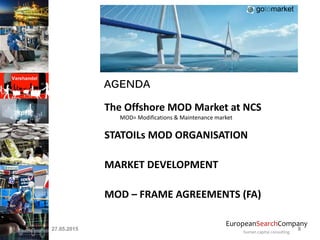 EuropeanSearchCompany
human capital consulting
AGENDA
The Offshore MOD Market at NCS
MOD= Modifications & Maintenance market
STATOILs MOD ORGANISATION
MARKET DEVELOPMENT
MOD – FRAME AGREEMENTS (FA)
27.05.2015 8
gotomarket
 