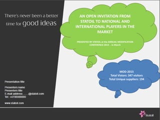 EuropeanSearchCompany
human capital consulting
27.05.2015 10
AN OPEN INVITATION FROM
STATOIL TO NATIONAL AND
INTERNATIONAL PLAYERS IN THE
MARKET
PRESENTED BY STATOIL at the ANNUAL MODIFICATION
CONFERENCE-2015 . in March
MOD-2015
Total Vistors: 347 visitors
Total Unique suppliers: 194
 
