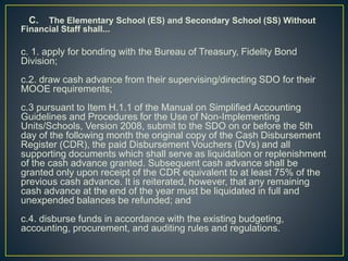 C. The Elementary School (ES) and Secondary School (SS) Without 
Financial Staff shall... 
c. 1. apply for bonding with the Bureau of Treasury, Fidelity Bond 
Division; 
c.2. draw cash advance from their supervising/directing SDO for their 
MOOE requirements; 
c.3 pursuant to Item H.1.1 of the Manual on Simplified Accounting 
Guidelines and Procedures for the Use of Non-Implementing 
Units/Schools, Version 2008, submit to the SDO on or before the 5th 
day of the following month the original copy of the Cash Disbursement 
Register (CDR), the paid Disbursement Vouchers (DVs) and all 
supporting documents which shall serve as liquidation or replenishment 
of the cash advance granted. Subsequent cash advance shall be 
granted only upon receipt of the CDR equivalent to at least 75% of the 
previous cash advance. It is reiterated, however, that any remaining 
cash advance at the end of the year must be liquidated in full and 
unexpended balances be refunded; and 
c.4. disburse funds in accordance with the existing budgeting, 
accounting, procurement, and auditing rules and regulations. 
 