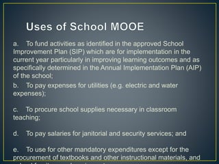 a. To fund activities as identified in the approved School 
Improvement Plan (SIP) which are for implementation in the 
current year particularly in improving learning outcomes and as 
specifically determined in the Annual Implementation Plan (AIP) 
of the school; 
b. To pay expenses for utilities (e.g. electric and water 
expenses); 
c. To procure school supplies necessary in classroom 
teaching; 
d. To pay salaries for janitorial and security services; and 
e. To use for other mandatory expenditures except for the 
procurement of textbooks and other instructional materials, and 
school furniture and equipment. 
 